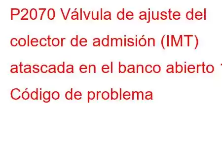 P2070 Válvula de ajuste del colector de admisión (IMT) atascada en el banco abierto 1 Código de problema