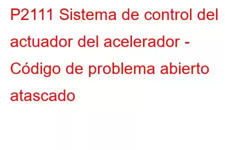 P2111 Sistema de control del actuador del acelerador - Código de problema abierto atascado