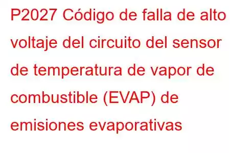 P2027 Código de falla de alto voltaje del circuito del sensor de temperatura de vapor de combustible (EVAP) de emisiones evaporativas