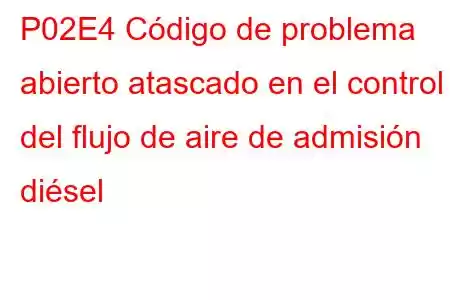 P02E4 Código de problema abierto atascado en el control del flujo de aire de admisión diésel