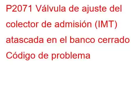 P2071 Válvula de ajuste del colector de admisión (IMT) atascada en el banco cerrado 1 Código de problema