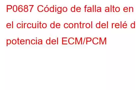 P0687 Código de falla alto en el circuito de control del relé de potencia del ECM/PCM