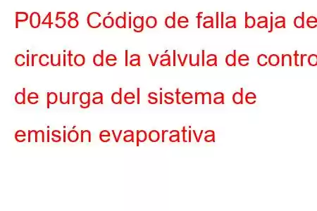 P0458 Código de falla baja del circuito de la válvula de control de purga del sistema de emisión evaporativa