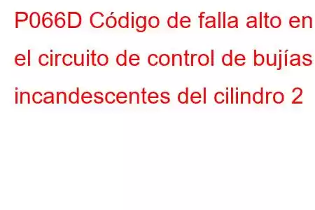 P066D Código de falla alto en el circuito de control de bujías incandescentes del cilindro 2