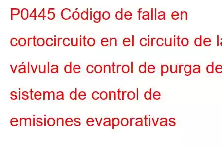 P0445 Código de falla en cortocircuito en el circuito de la válvula de control de purga del sistema de control de emisiones evaporativas