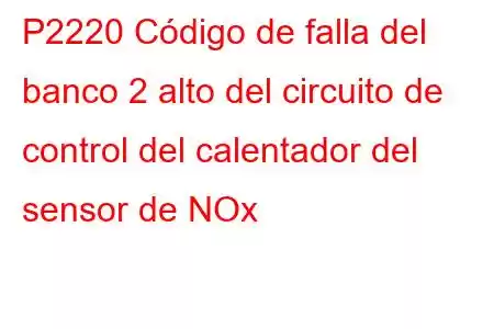 P2220 Código de falla del banco 2 alto del circuito de control del calentador del sensor de NOx