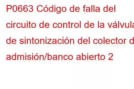 P0663 Código de falla del circuito de control de la válvula de sintonización del colector de admisión/banco abierto 2