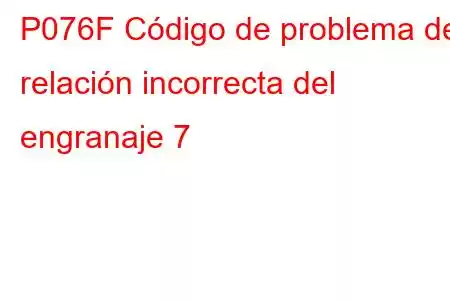 P076F Código de problema de relación incorrecta del engranaje 7