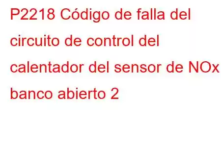 P2218 Código de falla del circuito de control del calentador del sensor de NOx / banco abierto 2