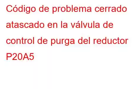 Código de problema cerrado atascado en la válvula de control de purga del reductor P20A5