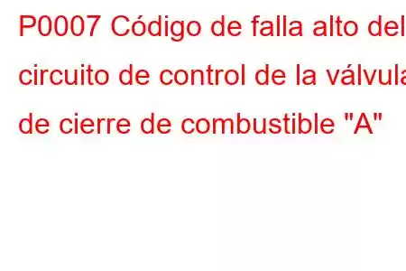 P0007 Código de falla alto del circuito de control de la válvula de cierre de combustible 