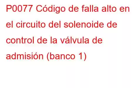 P0077 Código de falla alto en el circuito del solenoide de control de la válvula de admisión (banco 1)