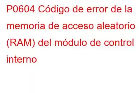 P0604 Código de error de la memoria de acceso aleatorio (RAM) del módulo de control interno