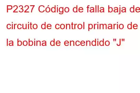 P2327 Código de falla baja del circuito de control primario de la bobina de encendido 