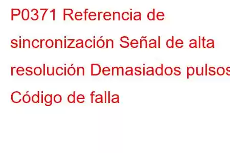 P0371 Referencia de sincronización Señal de alta resolución Demasiados pulsos Código de falla