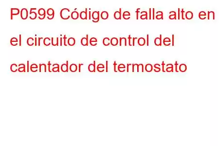 P0599 Código de falla alto en el circuito de control del calentador del termostato