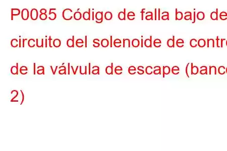 P0085 Código de falla bajo del circuito del solenoide de control de la válvula de escape (banco 2)