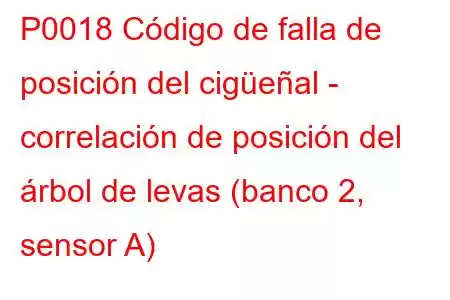 P0018 Código de falla de posición del cigüeñal - correlación de posición del árbol de levas (banco 2, sensor A)