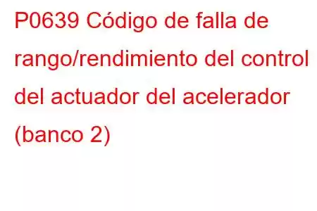 P0639 Código de falla de rango/rendimiento del control del actuador del acelerador (banco 2)