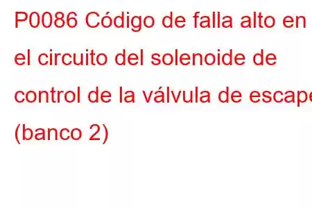 P0086 Código de falla alto en el circuito del solenoide de control de la válvula de escape (banco 2)