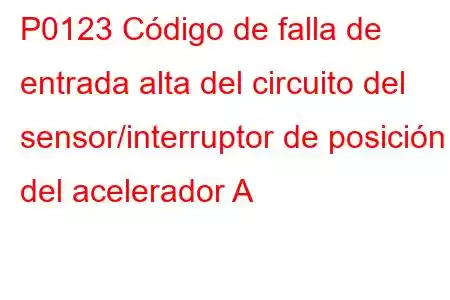 P0123 Código de falla de entrada alta del circuito del sensor/interruptor de posición del acelerador A