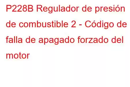 P228B Regulador de presión de combustible 2 - Código de falla de apagado forzado del motor