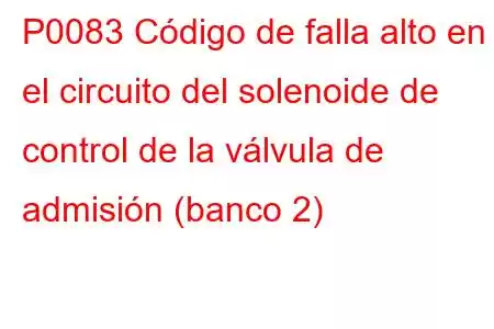 P0083 Código de falla alto en el circuito del solenoide de control de la válvula de admisión (banco 2)