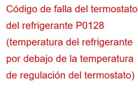 Código de falla del termostato del refrigerante P0128 (temperatura del refrigerante por debajo de la temperatura de regulación del termostato)