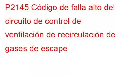 P2145 Código de falla alto del circuito de control de ventilación de recirculación de gases de escape