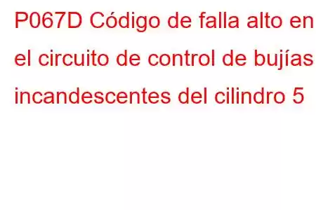 P067D Código de falla alto en el circuito de control de bujías incandescentes del cilindro 5