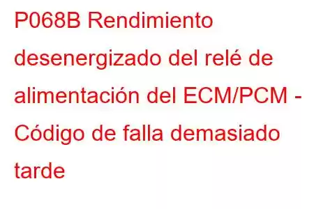 P068B Rendimiento desenergizado del relé de alimentación del ECM/PCM - Código de falla demasiado tarde