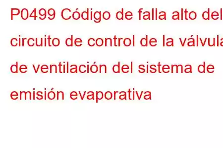 P0499 Código de falla alto del circuito de control de la válvula de ventilación del sistema de emisión evaporativa