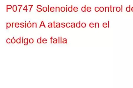 P0747 Solenoide de control de presión A atascado en el código de falla