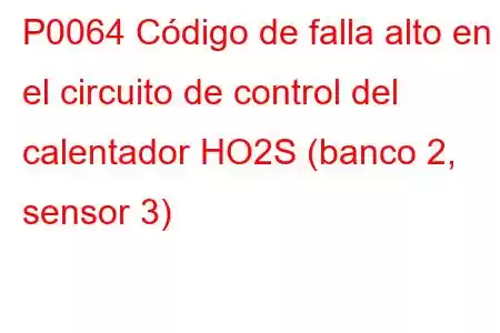 P0064 Código de falla alto en el circuito de control del calentador HO2S (banco 2, sensor 3)