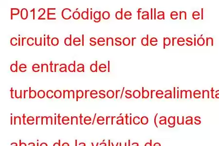 P012E Código de falla en el circuito del sensor de presión de entrada del turbocompresor/sobrealimentador intermitente/errático (aguas abajo de la válvula de mariposa)