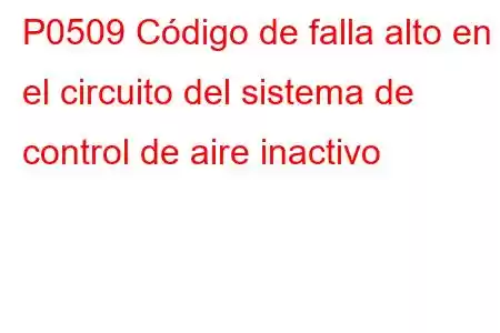 P0509 Código de falla alto en el circuito del sistema de control de aire inactivo