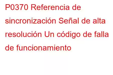 P0370 Referencia de sincronización Señal de alta resolución Un código de falla de funcionamiento