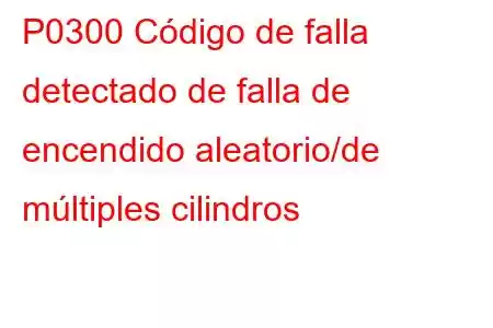 P0300 Código de falla detectado de falla de encendido aleatorio/de múltiples cilindros