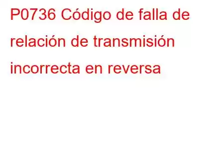 P0736 Código de falla de relación de transmisión incorrecta en reversa