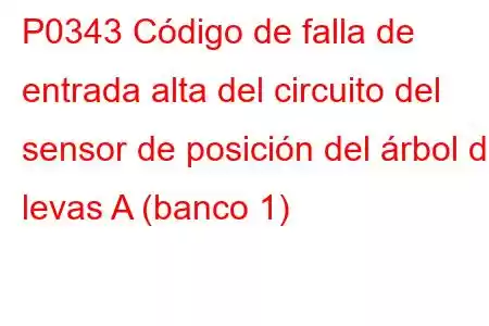 P0343 Código de falla de entrada alta del circuito del sensor de posición del árbol de levas A (banco 1)