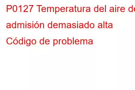 P0127 Temperatura del aire de admisión demasiado alta Código de problema