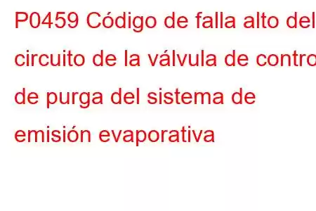 P0459 Código de falla alto del circuito de la válvula de control de purga del sistema de emisión evaporativa