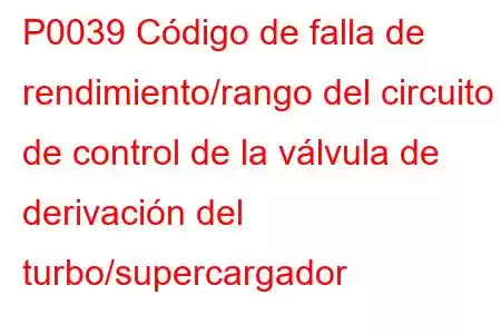 P0039 Código de falla de rendimiento/rango del circuito de control de la válvula de derivación del turbo/supercargador