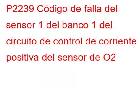 P2239 Código de falla del sensor 1 del banco 1 del circuito de control de corriente positiva del sensor de O2