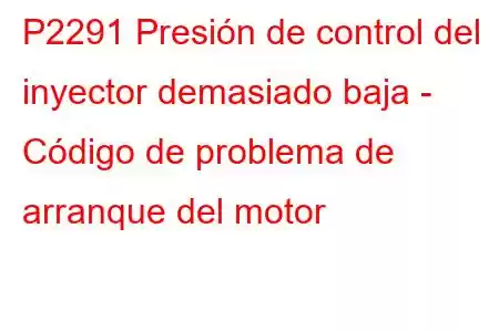 P2291 Presión de control del inyector demasiado baja - Código de problema de arranque del motor