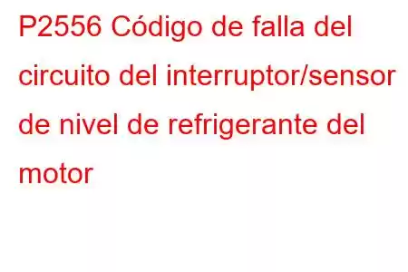 P2556 Código de falla del circuito del interruptor/sensor de nivel de refrigerante del motor