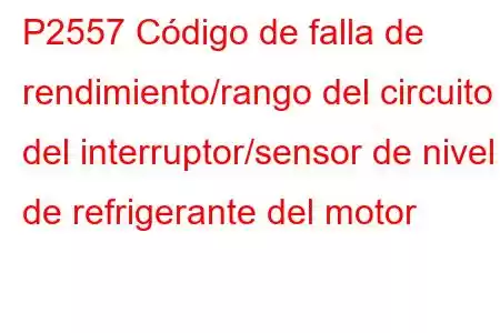 P2557 Código de falla de rendimiento/rango del circuito del interruptor/sensor de nivel de refrigerante del motor