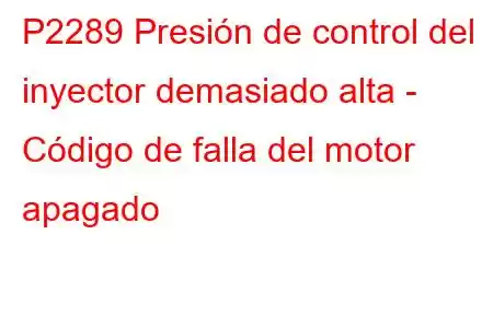 P2289 Presión de control del inyector demasiado alta - Código de falla del motor apagado