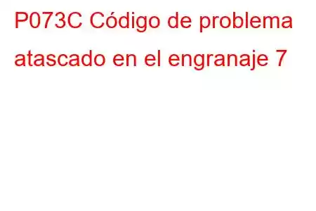 P073C Código de problema atascado en el engranaje 7