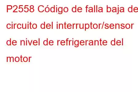 P2558 Código de falla baja del circuito del interruptor/sensor de nivel de refrigerante del motor